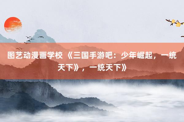 图艺动漫画学校 《三国手游吧：少年崛起，一统天下》，一统天下》