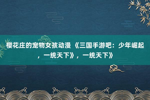 樱花庄的宠物女孩动漫 《三国手游吧：少年崛起，一统天下》，一统天下》