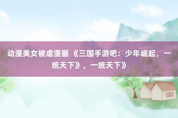 动漫美女被虐漫画 《三国手游吧：少年崛起，一统天下》，一统天下》