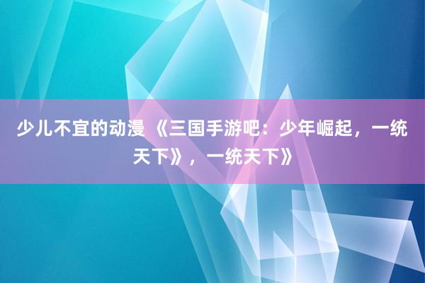 少儿不宜的动漫 《三国手游吧：少年崛起，一统天下》，一统天下》