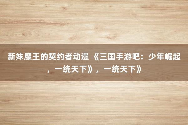 新妹魔王的契约者动漫 《三国手游吧：少年崛起，一统天下》，一统天下》