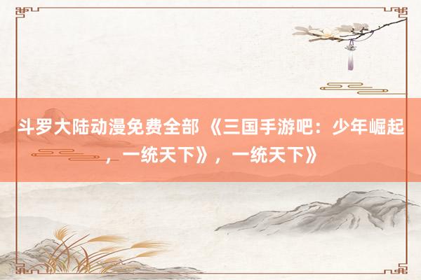 斗罗大陆动漫免费全部 《三国手游吧：少年崛起，一统天下》，一统天下》