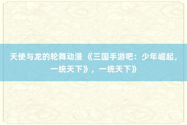 天使与龙的轮舞动漫 《三国手游吧：少年崛起，一统天下》，一统天下》