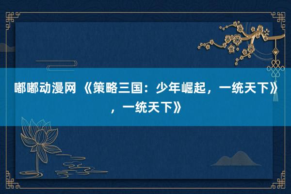 嘟嘟动漫网 《策略三国：少年崛起，一统天下》，一统天下》