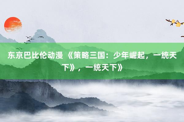东京巴比伦动漫 《策略三国：少年崛起，一统天下》，一统天下》