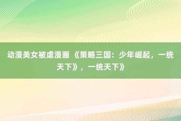 动漫美女被虐漫画 《策略三国：少年崛起，一统天下》，一统天下》