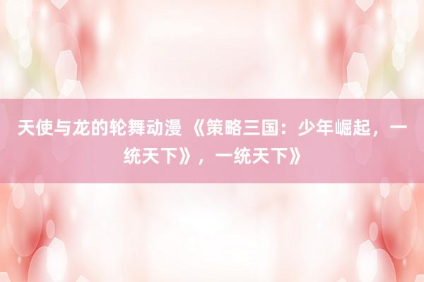 天使与龙的轮舞动漫 《策略三国：少年崛起，一统天下》，一统天下》