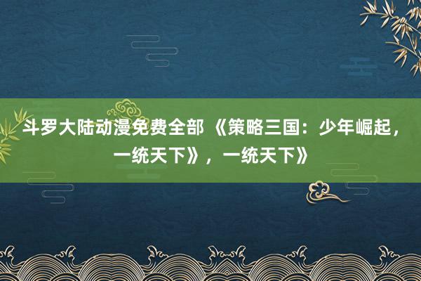 斗罗大陆动漫免费全部 《策略三国：少年崛起，一统天下》，一统天下》