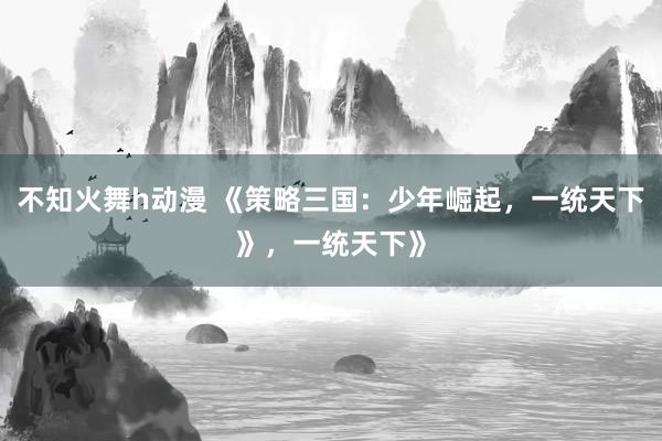 不知火舞h动漫 《策略三国：少年崛起，一统天下》，一统天下》