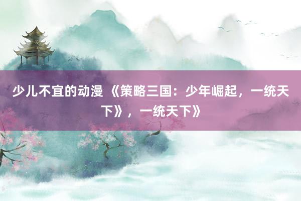少儿不宜的动漫 《策略三国：少年崛起，一统天下》，一统天下》