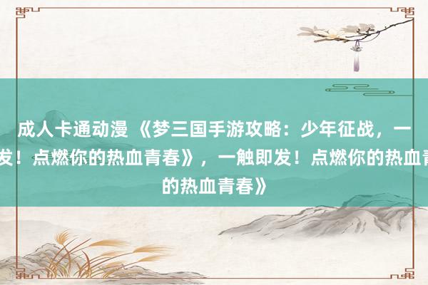 成人卡通动漫 《梦三国手游攻略：少年征战，一触即发！点燃你的热血青春》，一触即发！点燃你的热血青春》