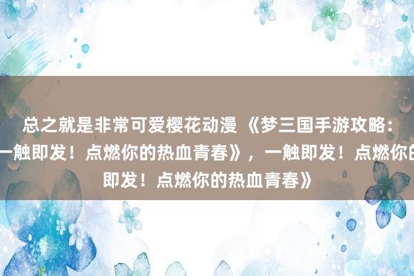 总之就是非常可爱樱花动漫 《梦三国手游攻略：少年征战，一触即发！点燃你的热血青春》，一触即发！点燃你的热血青春》