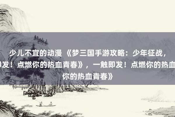 少儿不宜的动漫 《梦三国手游攻略：少年征战，一触即发！点燃你的热血青春》，一触即发！点燃你的热血青春》