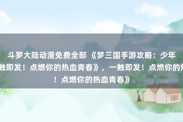 斗罗大陆动漫免费全部 《梦三国手游攻略：少年征战，一触即发！点燃你的热血青春》，一触即发！点燃你的热血青春》