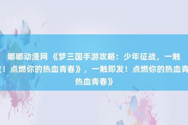 嘟嘟动漫网 《梦三国手游攻略：少年征战，一触即发！点燃你的热血青春》，一触即发！点燃你的热血青春》