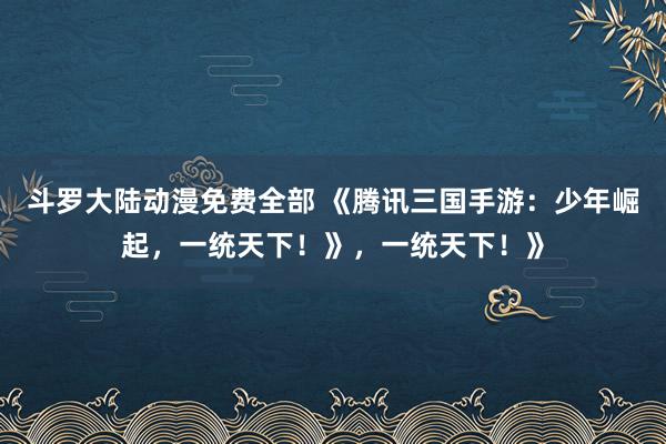 斗罗大陆动漫免费全部 《腾讯三国手游：少年崛起，一统天下！》，一统天下！》