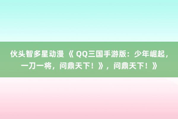 伙头智多星动漫 《 QQ三国手游版：少年崛起，一刀一将，问鼎天下！》，问鼎天下！》
