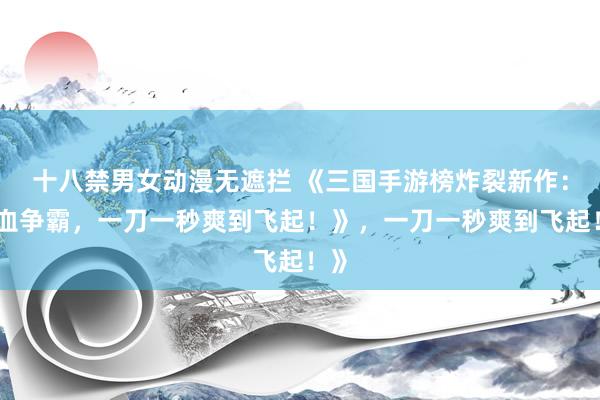 十八禁男女动漫无遮拦 《三国手游榜炸裂新作：热血争霸，一刀一秒爽到飞起！》，一刀一秒爽到飞起！》