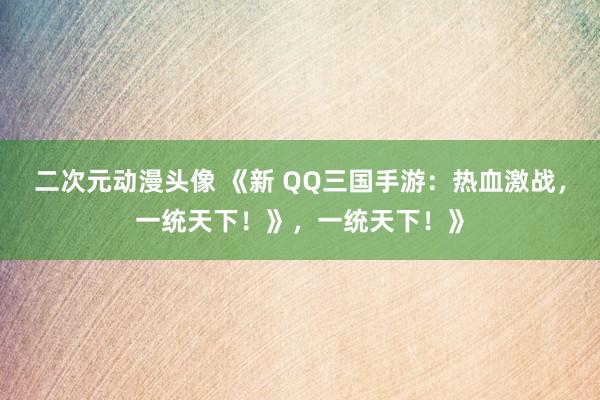 二次元动漫头像 《新 QQ三国手游：热血激战，一统天下！》，一统天下！》
