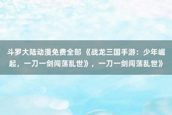 斗罗大陆动漫免费全部 《战龙三国手游：少年崛起，一刀一剑闯荡乱世》，一刀一剑闯荡乱世》