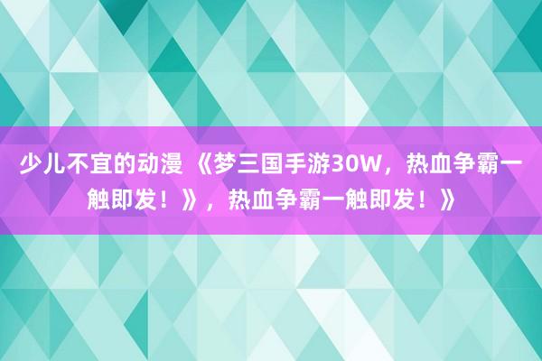 少儿不宜的动漫 《梦三国手游30W，热血争霸一触即发！》，热血争霸一触即发！》
