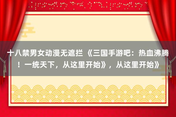 十八禁男女动漫无遮拦 《三国手游吧：热血沸腾！一统天下，从这里开始》，从这里开始》