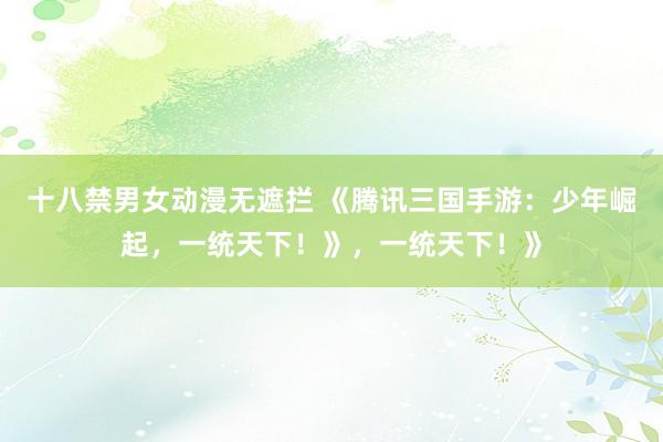 十八禁男女动漫无遮拦 《腾讯三国手游：少年崛起，一统天下！》，一统天下！》