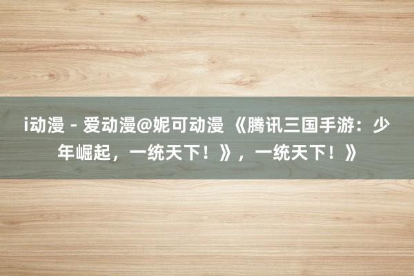 i动漫 - 爱动漫@妮可动漫 《腾讯三国手游：少年崛起，一统天下！》，一统天下！》