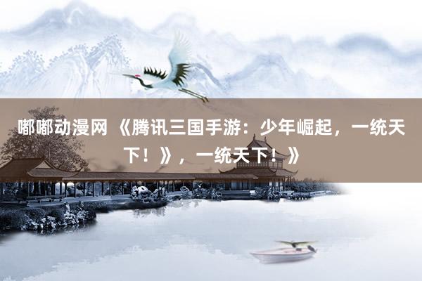 嘟嘟动漫网 《腾讯三国手游：少年崛起，一统天下！》，一统天下！》