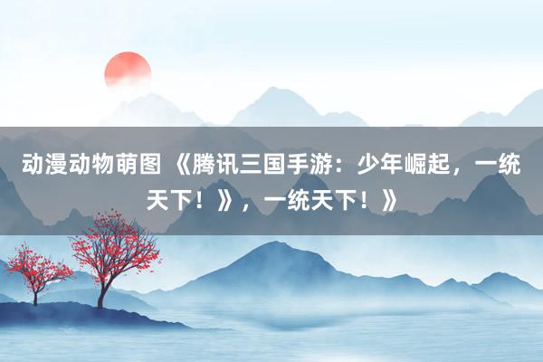 动漫动物萌图 《腾讯三国手游：少年崛起，一统天下！》，一统天下！》