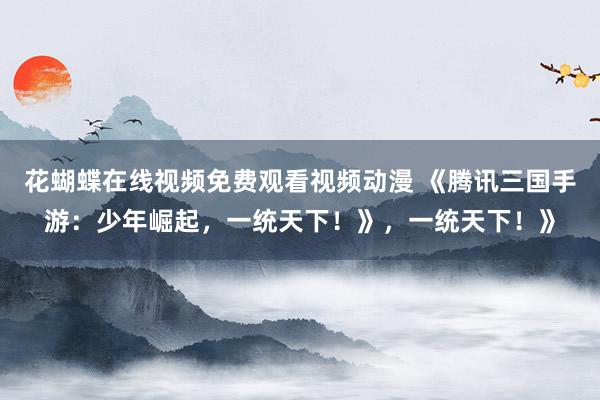 花蝴蝶在线视频免费观看视频动漫 《腾讯三国手游：少年崛起，一统天下！》，一统天下！》