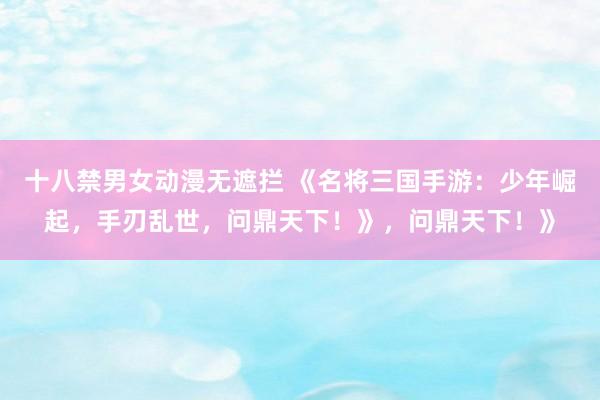 十八禁男女动漫无遮拦 《名将三国手游：少年崛起，手刃乱世，问鼎天下！》，问鼎天下！》