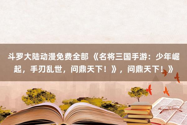 斗罗大陆动漫免费全部 《名将三国手游：少年崛起，手刃乱世，问鼎天下！》，问鼎天下！》