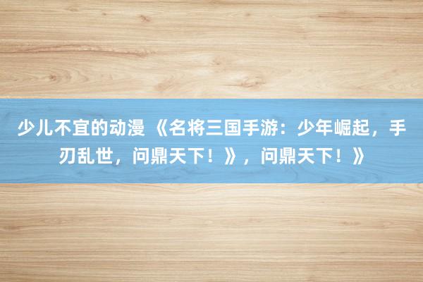 少儿不宜的动漫 《名将三国手游：少年崛起，手刃乱世，问鼎天下！》，问鼎天下！》