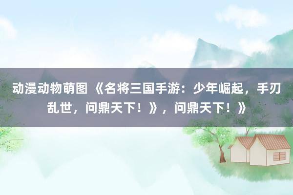 动漫动物萌图 《名将三国手游：少年崛起，手刃乱世，问鼎天下！》，问鼎天下！》