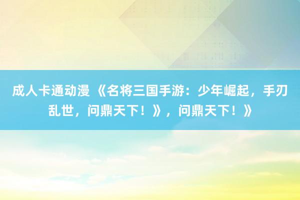 成人卡通动漫 《名将三国手游：少年崛起，手刃乱世，问鼎天下！》，问鼎天下！》