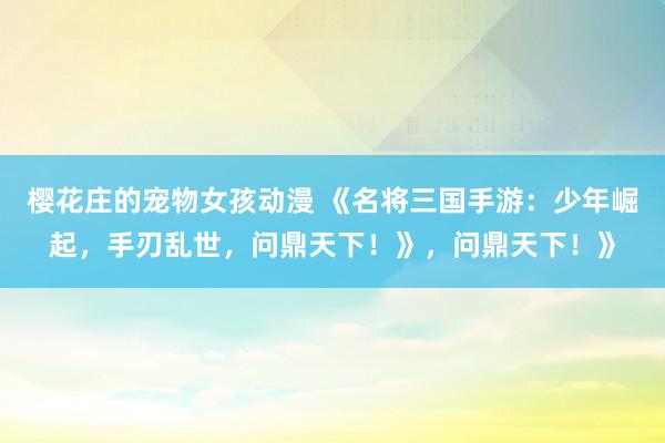 樱花庄的宠物女孩动漫 《名将三国手游：少年崛起，手刃乱世，问鼎天下！》，问鼎天下！》