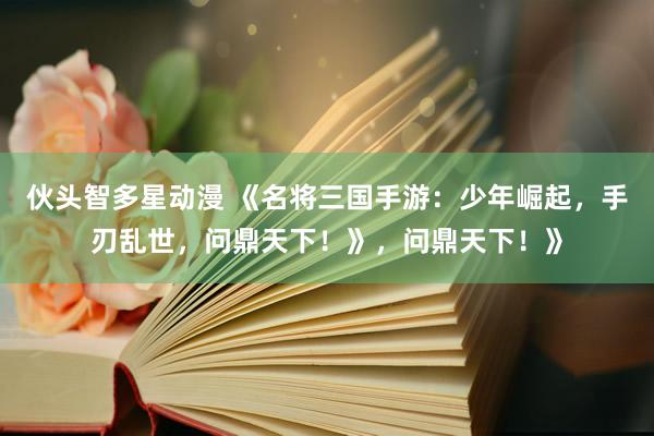 伙头智多星动漫 《名将三国手游：少年崛起，手刃乱世，问鼎天下！》，问鼎天下！》