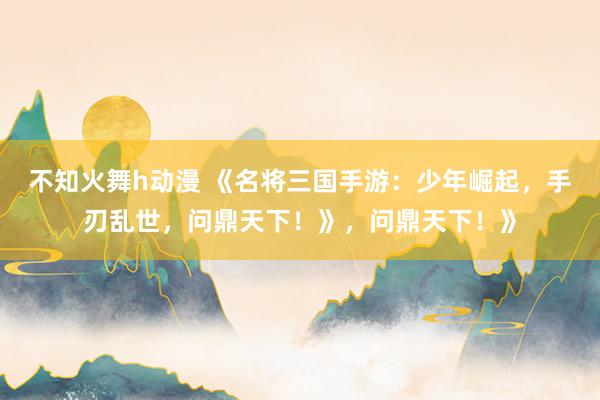 不知火舞h动漫 《名将三国手游：少年崛起，手刃乱世，问鼎天下！》，问鼎天下！》