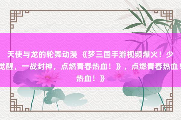 天使与龙的轮舞动漫 《梦三国手游视频爆火！少年觉醒，一战封神，点燃青春热血！》，点燃青春热血！》
