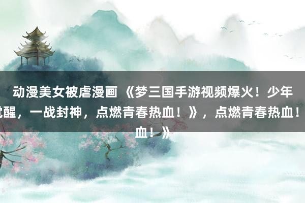 动漫美女被虐漫画 《梦三国手游视频爆火！少年觉醒，一战封神，点燃青春热血！》，点燃青春热血！》