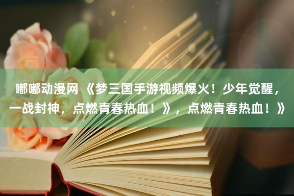 嘟嘟动漫网 《梦三国手游视频爆火！少年觉醒，一战封神，点燃青春热血！》，点燃青春热血！》
