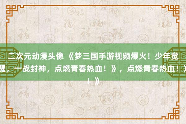 二次元动漫头像 《梦三国手游视频爆火！少年觉醒，一战封神，点燃青春热血！》，点燃青春热血！》