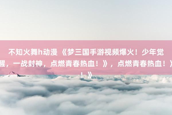 不知火舞h动漫 《梦三国手游视频爆火！少年觉醒，一战封神，点燃青春热血！》，点燃青春热血！》