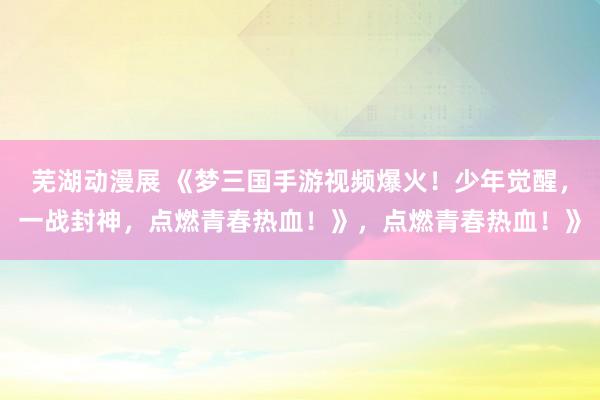 芜湖动漫展 《梦三国手游视频爆火！少年觉醒，一战封神，点燃青春热血！》，点燃青春热血！》