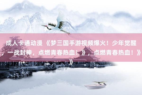 成人卡通动漫 《梦三国手游视频爆火！少年觉醒，一战封神，点燃青春热血！》，点燃青春热血！》