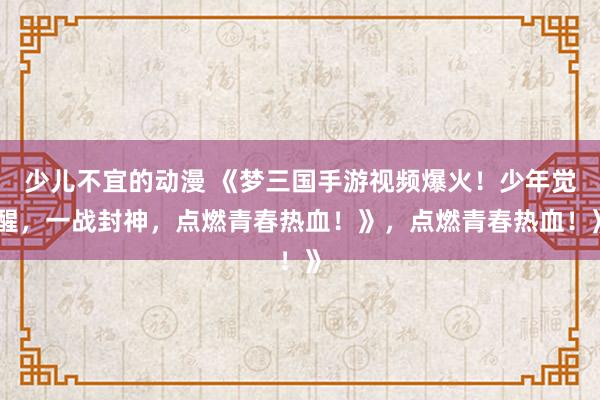 少儿不宜的动漫 《梦三国手游视频爆火！少年觉醒，一战封神，点燃青春热血！》，点燃青春热血！》