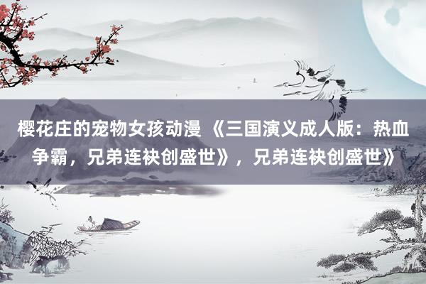 樱花庄的宠物女孩动漫 《三国演义成人版：热血争霸，兄弟连袂创盛世》，兄弟连袂创盛世》