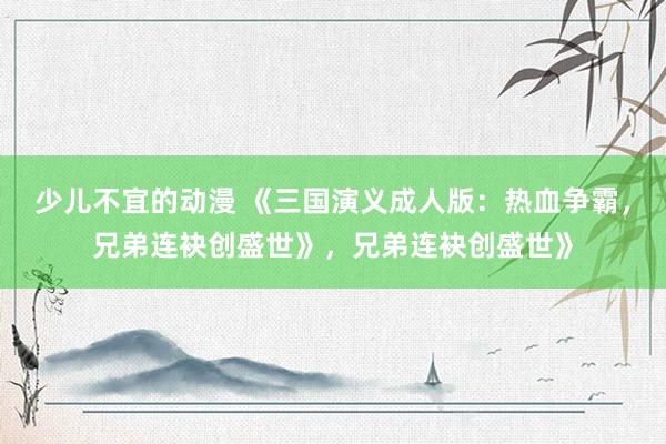 少儿不宜的动漫 《三国演义成人版：热血争霸，兄弟连袂创盛世》，兄弟连袂创盛世》