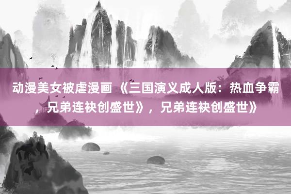 动漫美女被虐漫画 《三国演义成人版：热血争霸，兄弟连袂创盛世》，兄弟连袂创盛世》